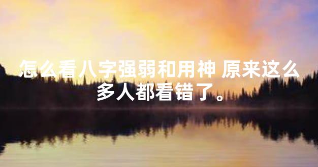 怎么看八字强弱和用神 原来这么多人都看错了。